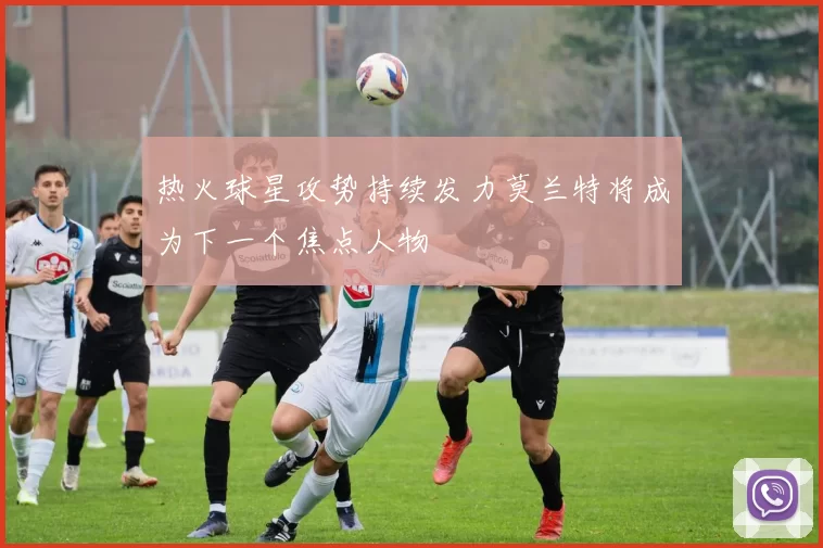 热火球星攻势持续发力莫兰特将成为下一个焦点人物