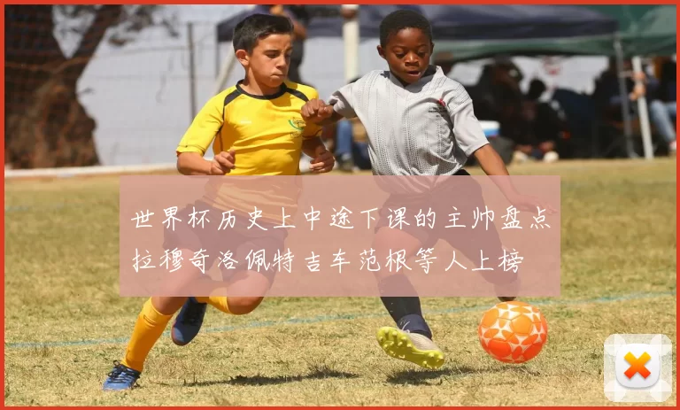 世界杯历史上中途下课的主帅盘点拉穆奇洛佩特吉车范根等人上榜
