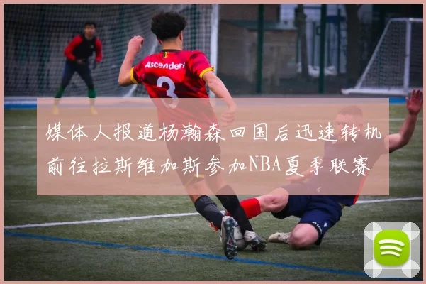 媒体人报道杨瀚森回国后迅速转机前往拉斯维加斯参加NBA夏季联赛