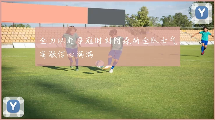 全力以赴争冠时刻阿森纳全队士气高涨信心满满