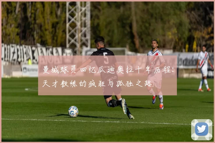 曼城球员回忆瓜迪奥拉十年历程：天才教练的疯狂与孤独之路