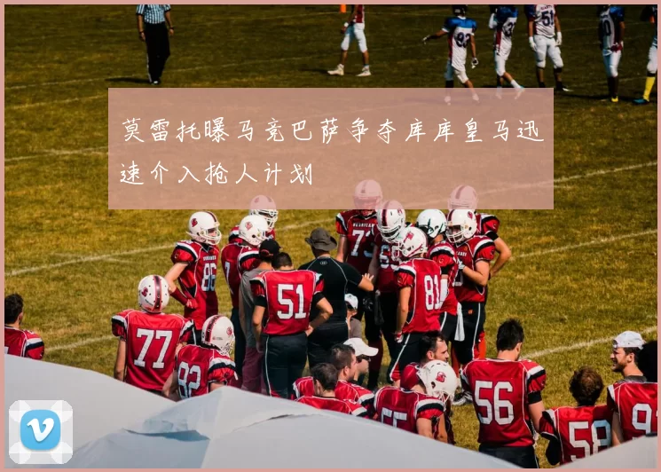 莫雷托曝马竞巴萨争夺库库皇马迅速介入抢人计划
