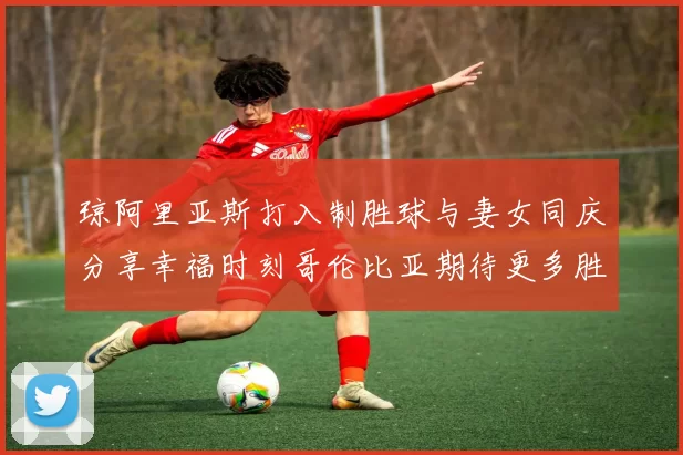 琼阿里亚斯打入制胜球与妻女同庆分享幸福时刻哥伦比亚期待更多胜利
