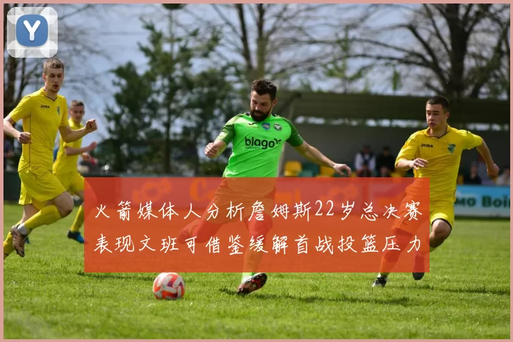 火箭媒体人分析詹姆斯22岁总决赛表现文班可借鉴缓解首战投篮压力