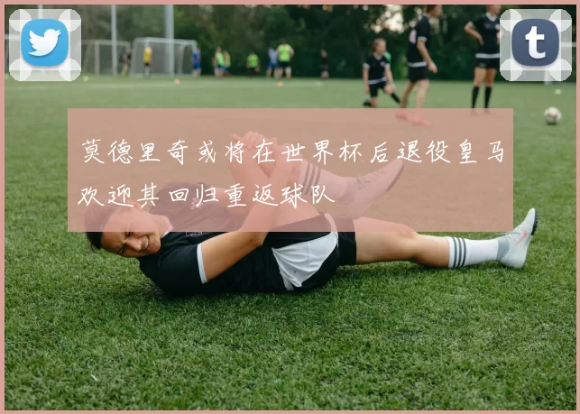 莫德里奇或将在世界杯后退役皇马欢迎其回归重返球队