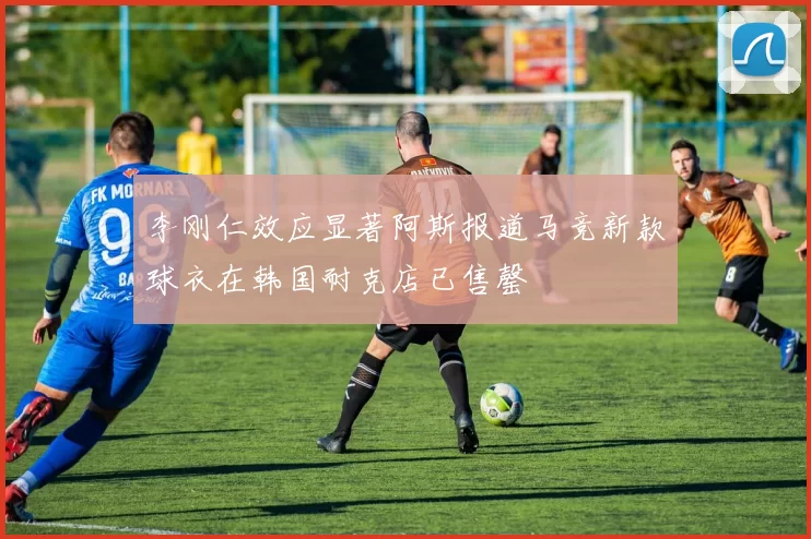 李刚仁效应显著阿斯报道马竞新款球衣在韩国耐克店已售罄