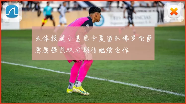 米体报道小基恩今夏留队佛罗伦萨意愿强烈双方期待继续合作