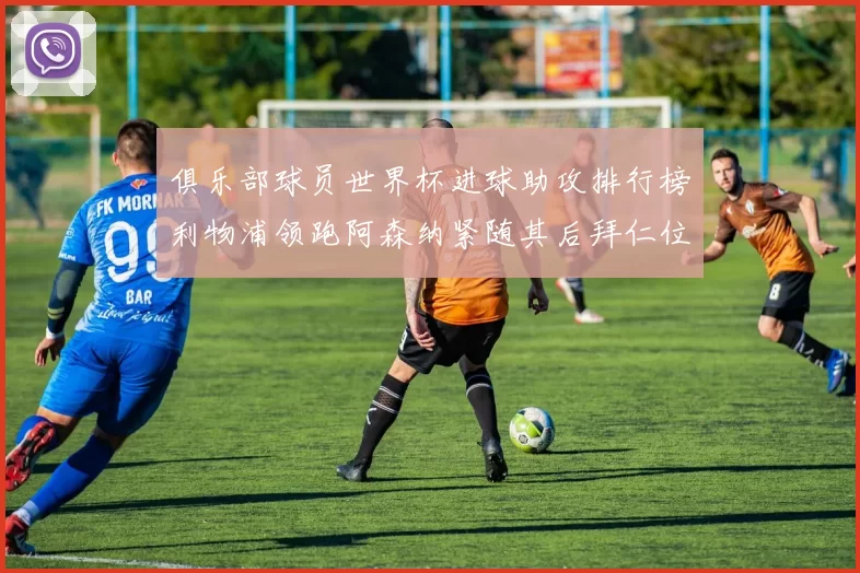 俱乐部球员世界杯进球助攻排行榜利物浦领跑阿森纳紧随其后拜仁位列第三