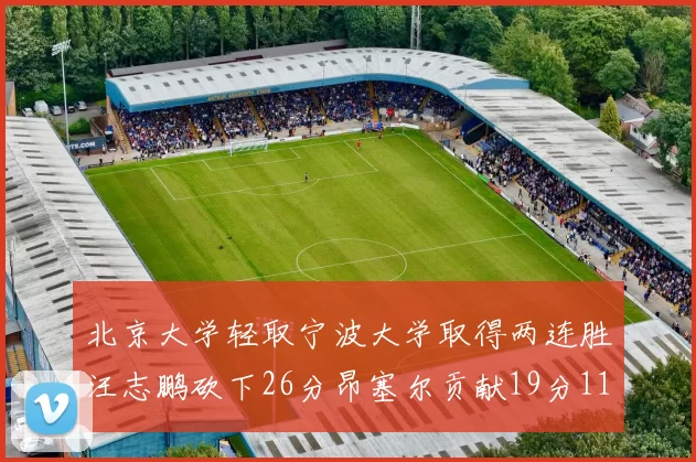 北京大学轻取宁波大学取得两连胜汪志鹏砍下26分昂塞尔贡献19分11篮板5助攻