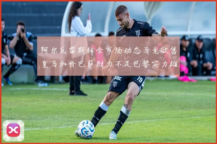 阿尔瓦雷斯转会市场动态马竞欲售皇马加价巴萨财力不足巴黎实力雄厚