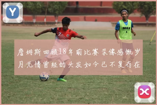 詹姆斯回顾18年前比赛录像感慨岁月无情曾经的头发如今已不复存在