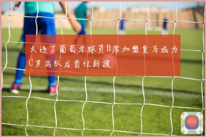 久违了葡萄牙球员B席加盟皇马成为C罗离队后首位新援
