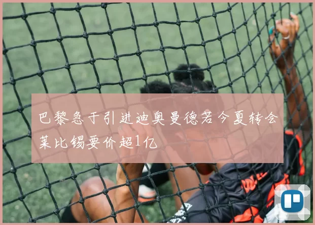 巴黎急于引进迪奥曼德若今夏转会莱比锡要价超1亿
