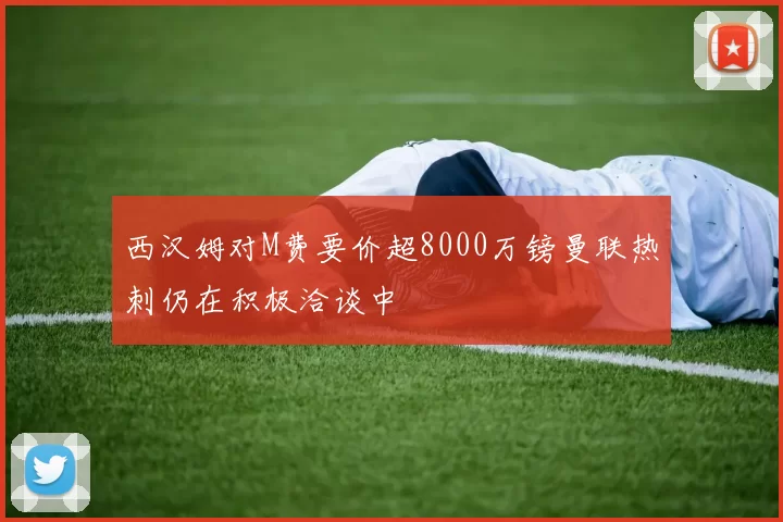 西汉姆对M费要价超8000万镑曼联热刺仍在积极洽谈中