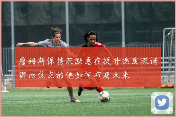 詹姆斯保持沉默意在提升热度深谙舆论焦点的他如何布局未来