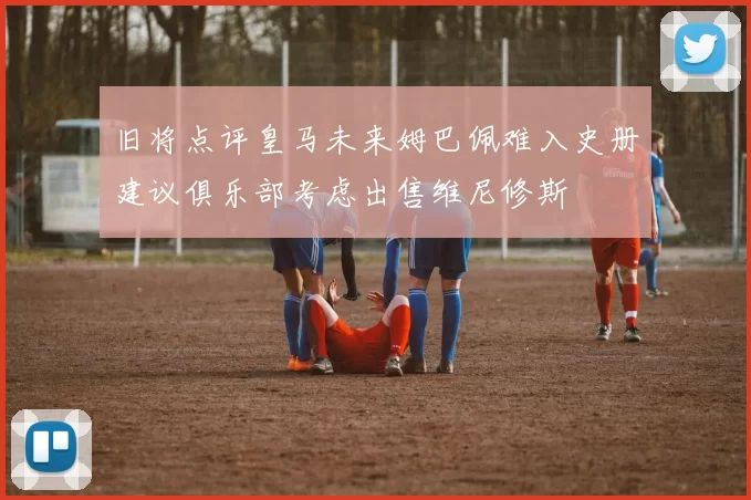 旧将点评皇马未来姆巴佩难入史册建议俱乐部考虑出售维尼修斯