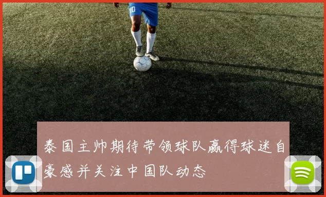 泰国主帅期待带领球队赢得球迷自豪感并关注中国队动态