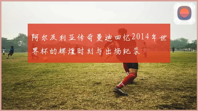 阿尔及利亚传奇曼迪回忆2014年世界杯的辉煌时刻与出场纪录