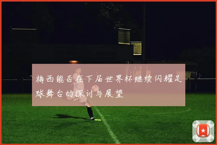梅西能否在下届世界杯继续闪耀足球舞台的探讨与展望