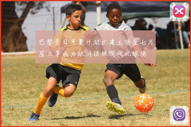 巴黎圣日耳曼计划扩建主场至七万座力争成为欧洲顶级现代化球场