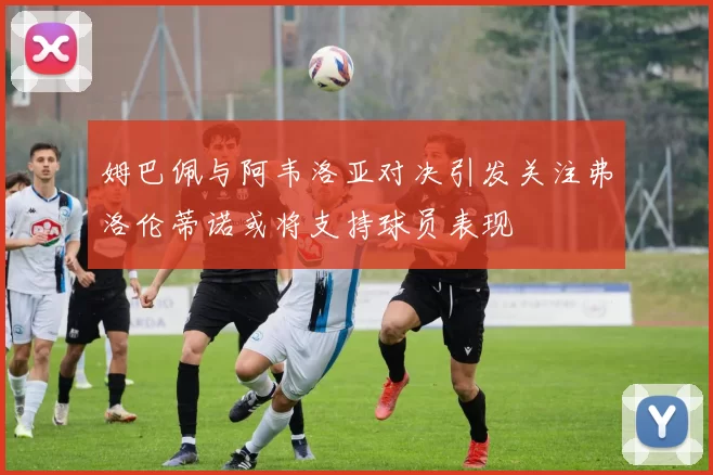 姆巴佩与阿韦洛亚对决引发关注弗洛伦蒂诺或将支持球员表现