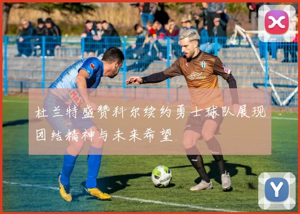 杜兰特盛赞科尔续约勇士球队展现团结精神与未来希望