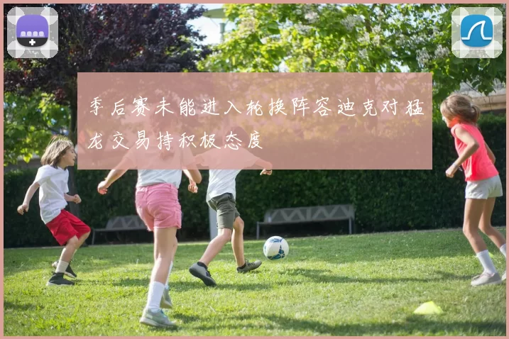 季后赛未能进入轮换阵容迪克对猛龙交易持积极态度