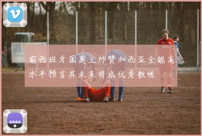 前西班牙国奥主帅赞加西亚全能高水平预言其未来将成优秀教练