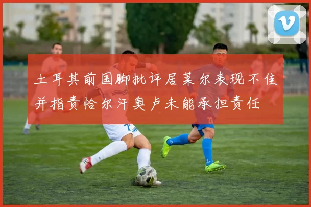 土耳其前国脚批评居莱尔表现不佳并指责恰尔汗奥卢未能承担责任